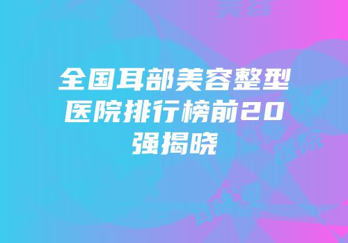全国耳部美容整型医院排行榜前20强揭晓