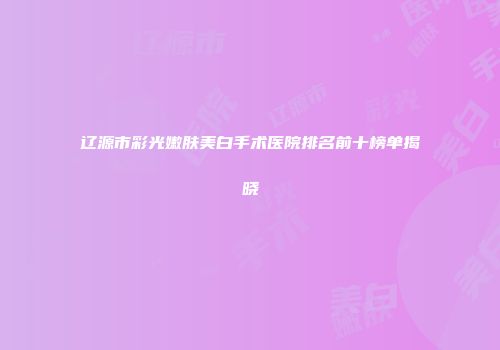 辽源市彩光嫩肤美白手术医院排名前十榜单揭晓