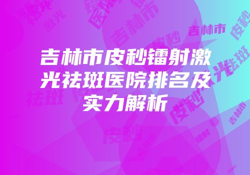 吉林市皮秒镭射激光祛斑医院排名及实力解析