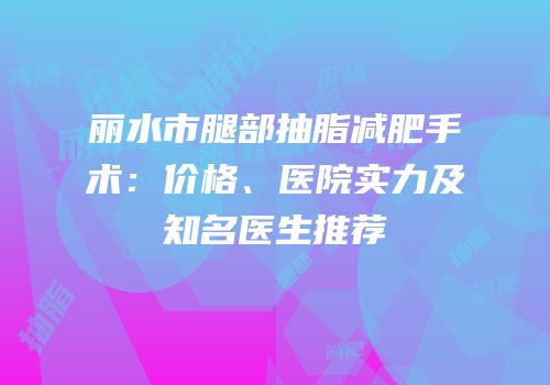 丽水市腿部抽脂减肥手术：价格、医院实力及知名医生推荐