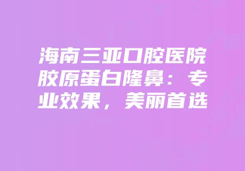 海南三亚口腔医院胶原蛋白隆鼻：专业效果，美丽首选