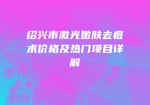 绍兴市激光嫩肤去痘术价格及热门项目详解