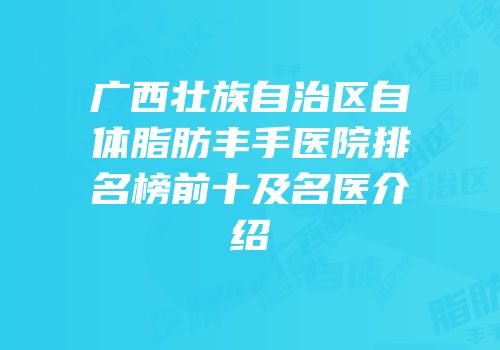 广西壮族自治区自体脂肪丰手医院排名榜前十及名医介绍