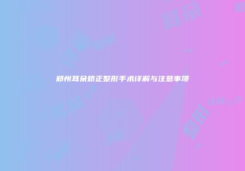 郑州耳朵矫正整形手术详解与注意事项