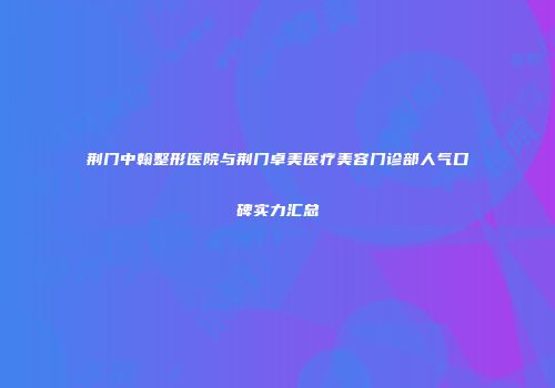 荆门中翰整形医院与荆门卓美医疗美容门诊部人气口碑实力汇总