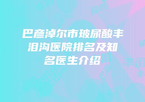 巴彦淖尔市玻尿酸丰泪沟医院排名及知名医生介绍