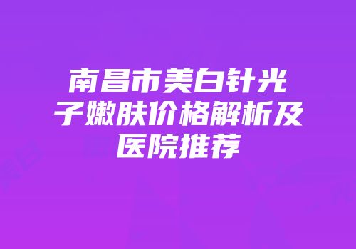 南昌市美白针光子嫩肤价格解析及医院推荐