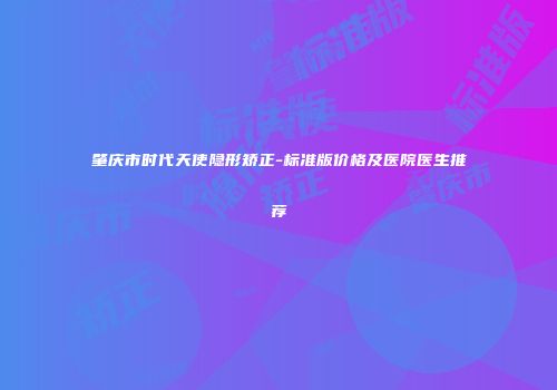 肇庆市时代天使隐形矫正-标准版价格及医院医生推荐