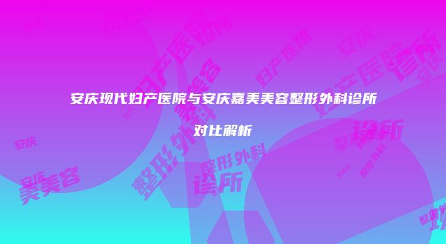 安庆现代妇产医院与安庆嘉美美容整形外科诊所对比解析
