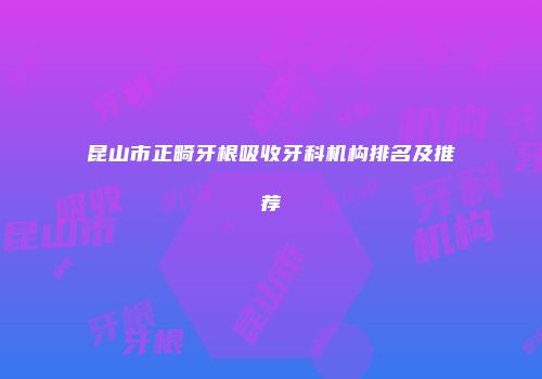 昆山市正畸牙根吸收牙科机构排名及推荐