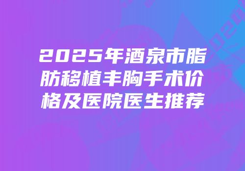 2025年酒泉市脂肪移植丰胸手术价格及医院医生推荐