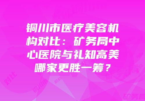 铜川市医疗美容机构对比：矿务局中心医院与礼知高美哪家更胜一筹？