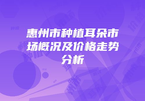 惠州市种植耳朵市场概况及价格走势分析
