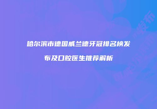 哈尔滨市德国威兰德牙冠排名榜发布及口腔医生推荐解析