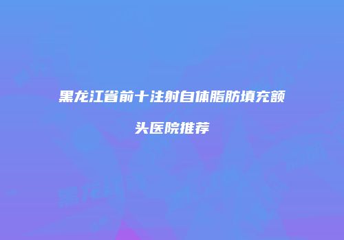 黑龙江省前十注射自体脂肪填充额头医院推荐