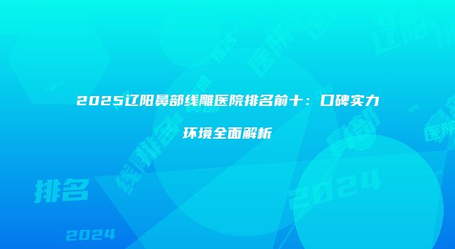 2025辽阳鼻部线雕医院排名前十：口碑实力环境全面解析