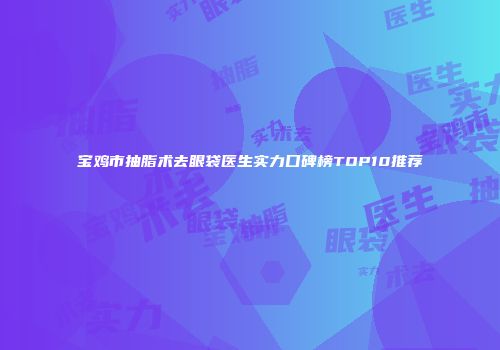 宝鸡市抽脂术去眼袋医生实力口碑榜TOP10推荐