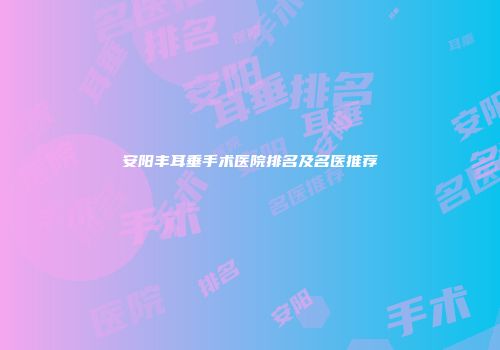 安阳丰耳垂手术医院排名及名医推荐