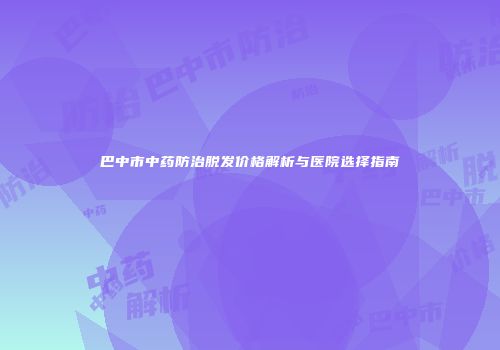 巴中市中药防治脱发价格解析与医院选择指南