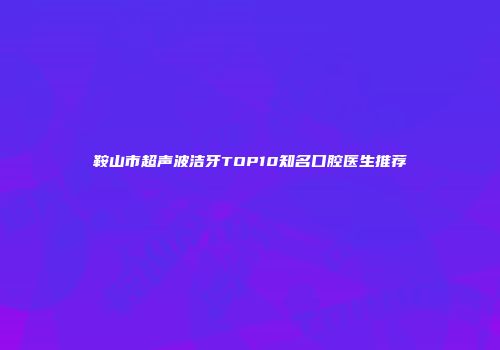 鞍山市超声波洁牙TOP10知名口腔医生推荐