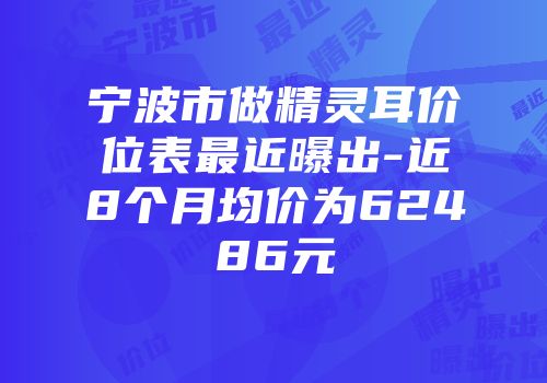 宁波市做精灵耳价位表最近曝出-近8个月均价为62486元