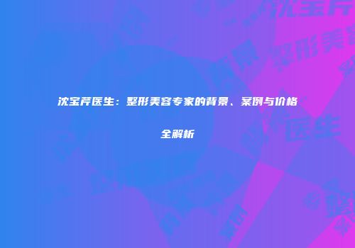 沈宝芹医生：整形美容专家的背景、案例与价格全解析