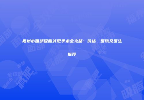 福州市面部吸脂减肥手术全攻略：价格、医院及医生推荐