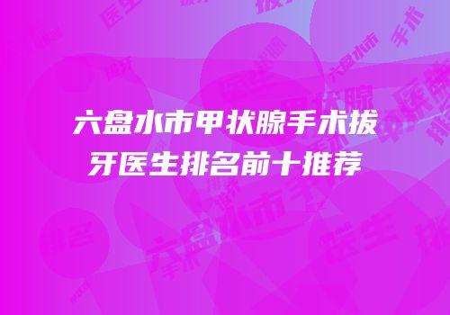 六盘水市甲状腺手术拔牙医生排名前十推荐