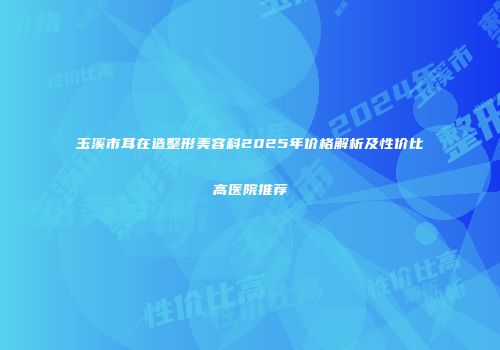 玉溪市耳在造整形美容科2025年价格解析及性价比高医院推荐