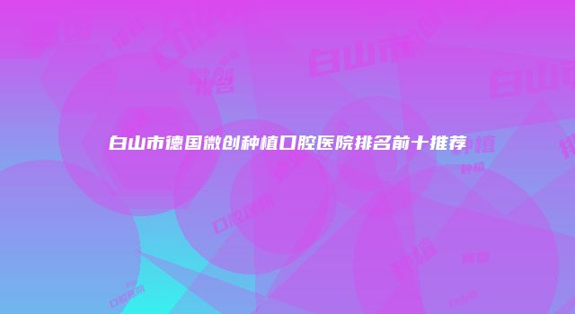 白山市德国微创种植口腔医院排名前十推荐