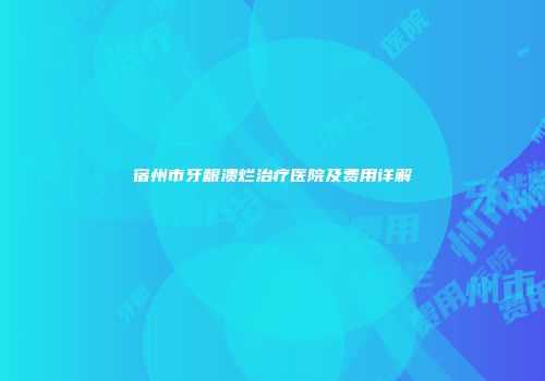 宿州市牙龈溃烂治疗医院及费用详解