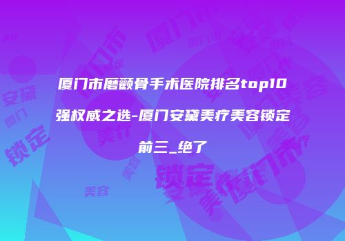 厦门市磨颧骨手术医院排名top10强权威之选-厦门安黛美疗美容锁定前三_绝了
