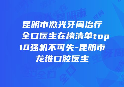 昆明市激光牙周治疗全口医生在榜清单top10强机不可失-昆明市龙维口腔医生