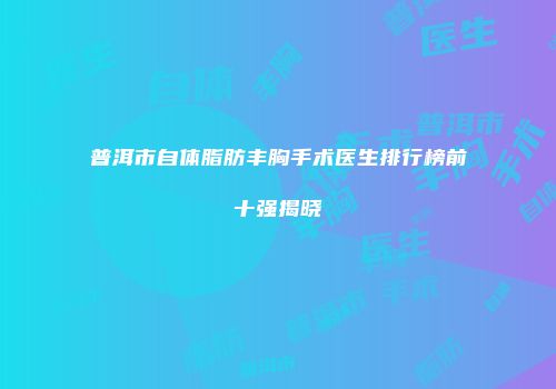 普洱市自体脂肪丰胸手术医生排行榜前十强揭晓