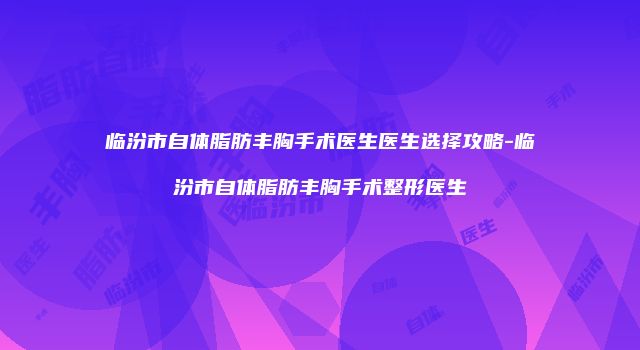 临汾市自体脂肪丰胸手术医生医生选择攻略-临汾市自体脂肪丰胸手术整形医生