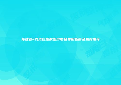 福建省e光美白嫩肤整形项目费用指南及机构推荐