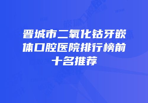 晋城市二氧化钴牙嵌体口腔医院排行榜前十名推荐