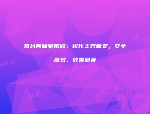 热玛吉除皱嫩肤：现代美容新宠，安全高效，效果显著