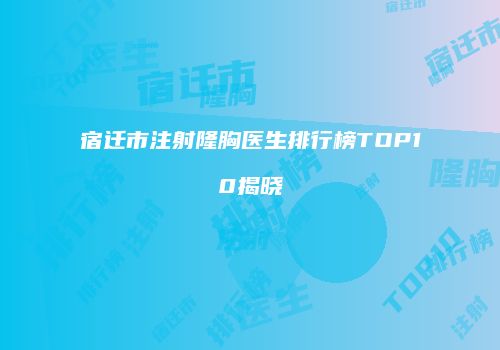 宿迁市注射隆胸医生排行榜TOP10揭晓