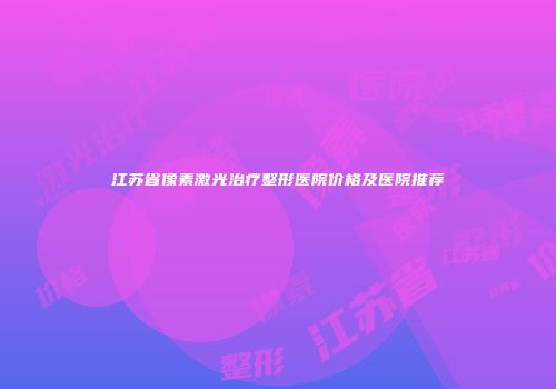 江苏省像素激光治疗整形医院价格及医院推荐