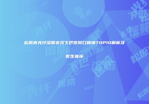 松原市光纤溶脂去双下巴医院口碑榜TOP10解析及医生推荐