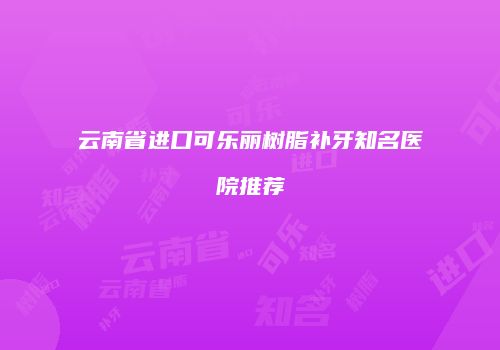 云南省进口可乐丽树脂补牙知名医院推荐