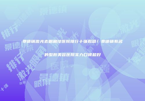 景德镇激光去眼角纹医院排行十强揭晓！景德镇有名的整形美容医院实力口碑超好