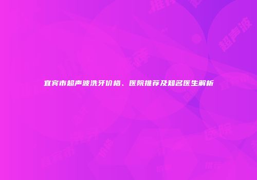 宜宾市超声波洗牙价格、医院推荐及知名医生解析
