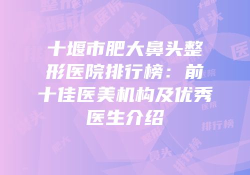 十堰市肥大鼻头整形医院排行榜：前十佳医美机构及优秀医生介绍