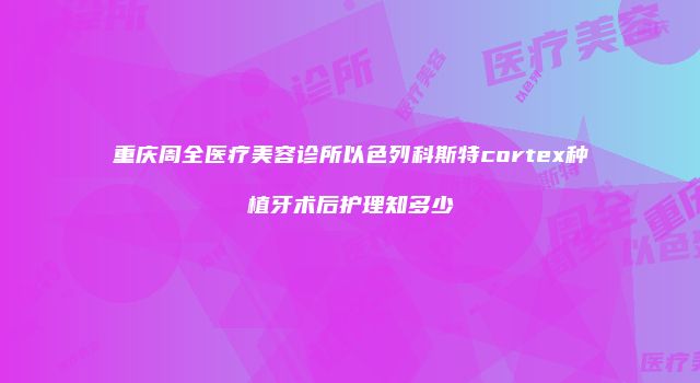 重庆周全医疗美容诊所以色列科斯特cortex种植牙术后护理知多少