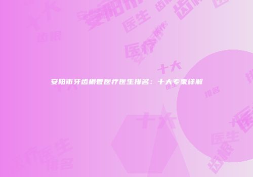 安阳市牙齿根管医疗医生排名：十大专家详解