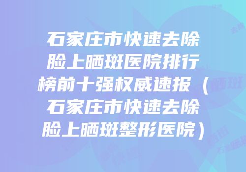 石家庄市快速去除脸上晒斑医院排行榜前十强权威速报（石家庄市快速去除脸上晒斑整形医院）