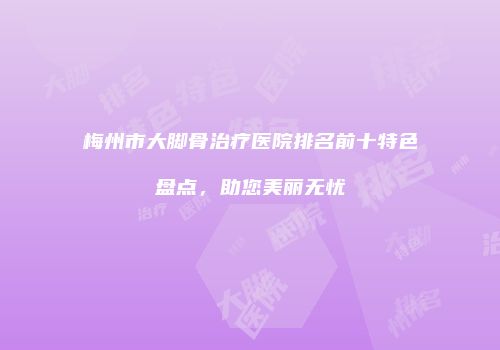 梅州市大脚骨治疗医院排名前十特色盘点，助您美丽无忧