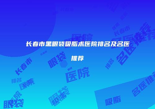长春市黑眼袋吸脂术医院排名及名医推荐